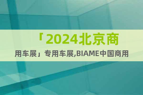 「2024北京商用车展」专用车展,BIAME中国商用车展