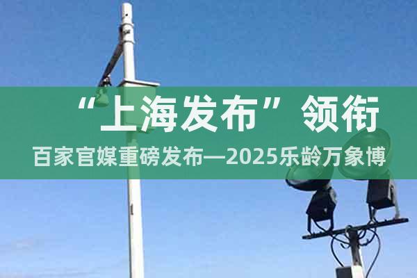 “上海發(fā)布”領銜百家官媒重磅發(fā)布—2025樂齡萬象博覽會來襲