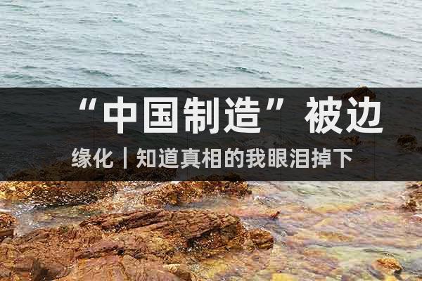 “中國制造”被邊緣化|知道真相的我眼淚掉下