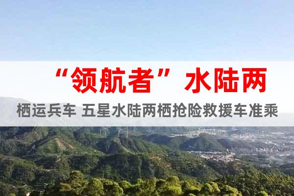 “領航者”水陸兩棲運兵車 五星水陸兩棲搶險救援車準乘10人