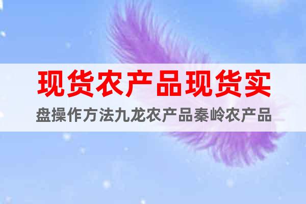 現(xiàn)貨農(nóng)產(chǎn)品現(xiàn)貨實(shí)盤(pán)操作方法九龍農(nóng)產(chǎn)品秦嶺農(nóng)產(chǎn)品