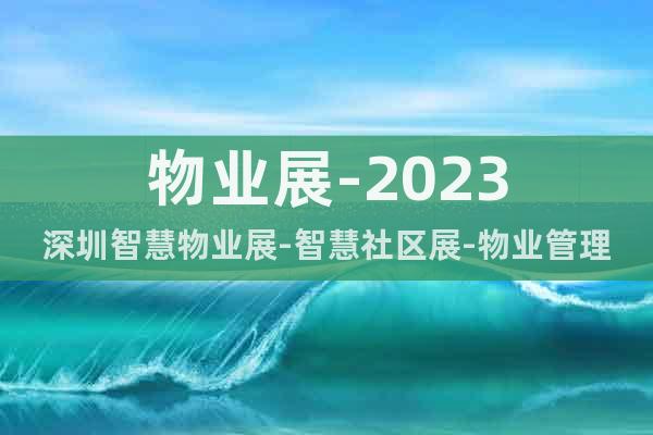 物业展-2023深圳智慧物业展-智慧社区展-物业管理展会