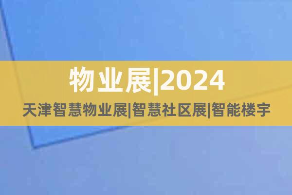 物业展|2024天津智慧物业展|智慧社区展|智能楼宇展