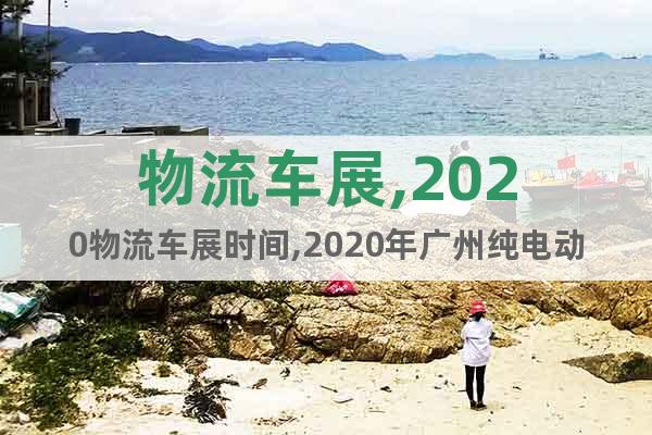 物流車展,2020物流車展時(shí)間,2020年廣州純電動(dòng)物流車展