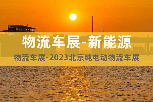 物流车展-新能源物流车展-2023北京纯电动物流车展览会