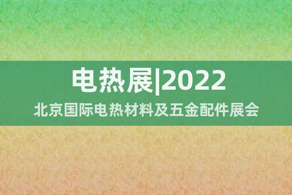 电热展|2022北京国际电热材料及五金配件展会