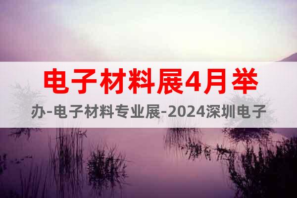 电子材料展4月举办-电子材料专业展-2024深圳电子材料展会