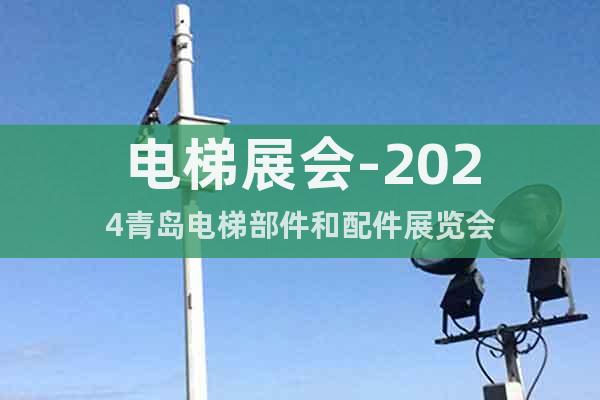 电梯展会-2024青岛电梯部件和配件展览会
