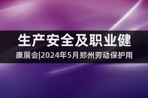 生产安全及职业健康展会|2024年5月郑州劳动保护用品展会