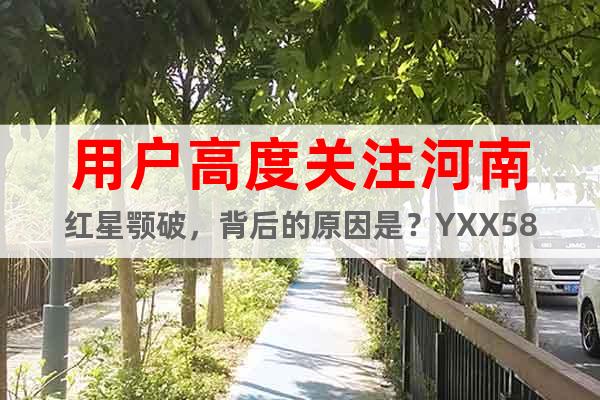 用戶高度關(guān)注河南紅星顎破，背后的原因是？YXX58