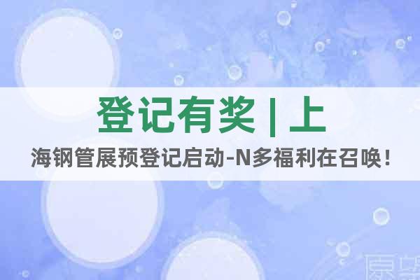 登记有奖 | 上海钢管展预登记启动-N多福利在召唤！