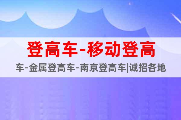 登高車-移動登高車-金屬登高車-南京登高車|誠招各地經(jīng)銷商