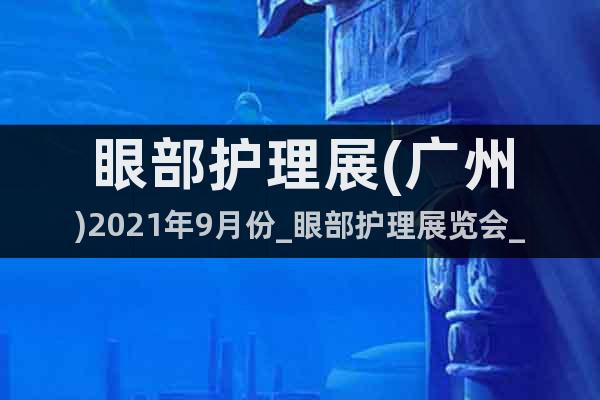 眼部护理展(广州)2021年9月份_眼部护理展览会_预订