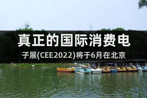 真正的国际消费电子展(CEE2022)将于6月在北京绽放