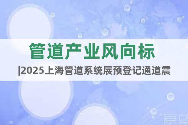 管道產業風向標 |2025上海管道系統展預登記通道震撼開啟！