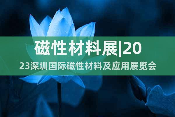 磁性材料展|2023深圳國際磁性材料及應(yīng)用展覽會(huì)