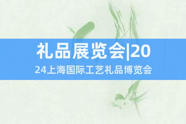 礼品展览会|2024上海国际工艺礼品博览会