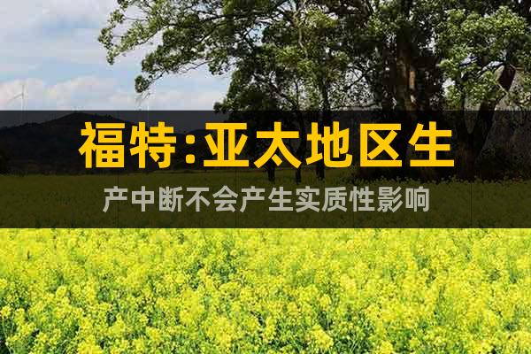 福特:亞太地區生產中斷不會產生實質性影響
