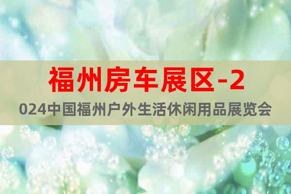 福州房车展区-2024中国福州户外生活休闲用品展览会