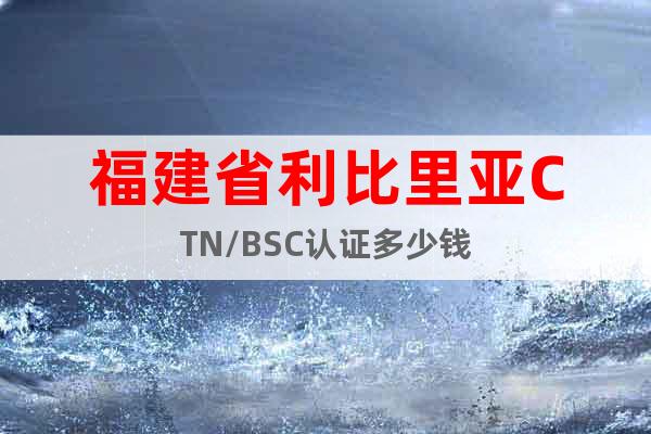福建省利比里亞CTN/BSC認證多少錢