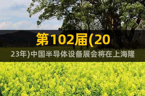 第102届(2023年)中国半导体设备展会将在上海隆重举行