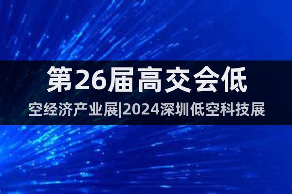 第26届高交会低空经济产业展|2024深圳低空科技展