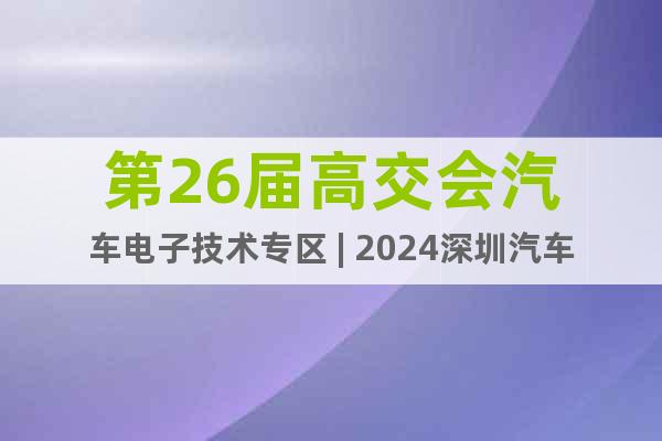 第26屆高交會(huì)汽車電子技術(shù)專區(qū) | 2024深圳汽車電子展