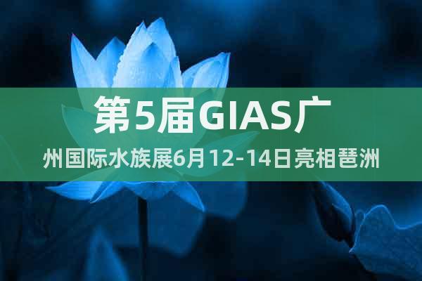 第5屆GIAS廣州國際水族展6月12-14日亮相琶洲