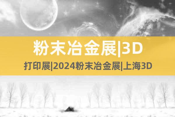 粉末冶金展|3D打印展|2024粉末冶金展|上海3D打印展