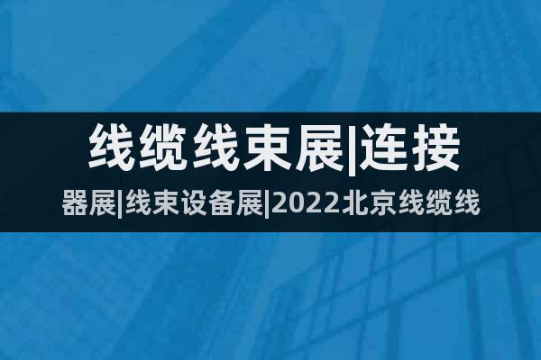 线缆线束展|连接器展|线束设备展|2022北京线缆线材展览会