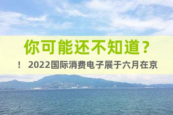你可能还不知道？！ 2022国际消费电子展于六月在京启幕