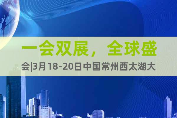 一會雙展，全球盛會|3月18-20日中國常州西太湖大幕開啟！