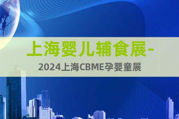 上海嬰兒輔食展-2024上海CBME孕嬰童展