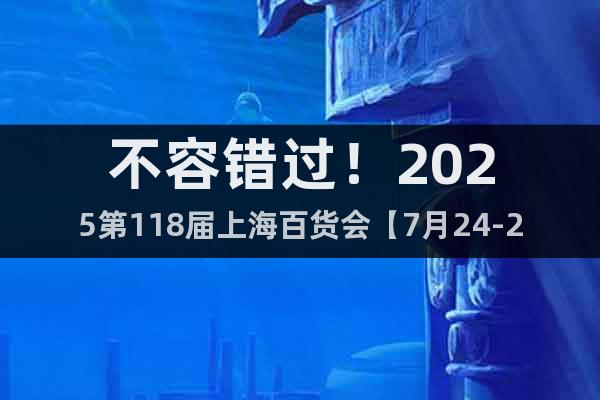 不容錯過！2025第118屆上海百貨會【7月24-26日】