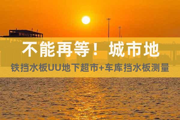 不能再等！城市地鐵擋水板UU地下超市+車庫擋水板測量