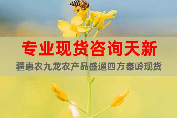 專業(yè)現(xiàn)貨咨詢天新疆惠農(nóng)九龍農(nóng)產(chǎn)品盛通四方秦嶺現(xiàn)貨