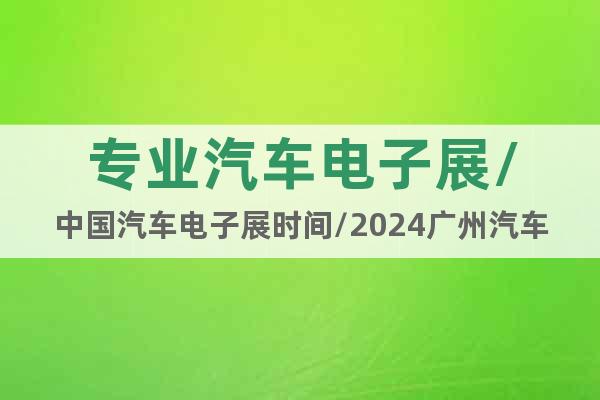 专业汽车电子展/中国汽车电子展时间/2024广州汽车电子展