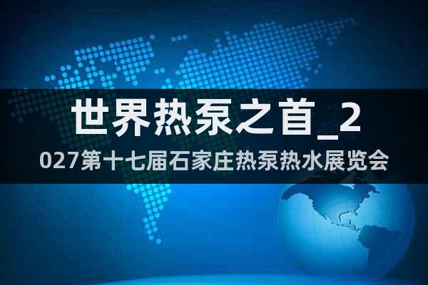 世界熱泵之首_2027第十七屆石家莊熱泵熱水展覽會(huì)