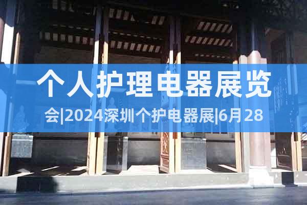 个人护理电器展览会|2024深圳个护电器展|6月28-30日
