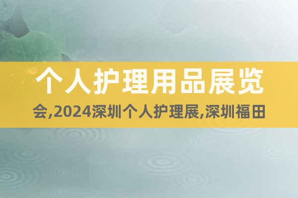 个人护理用品展览会,2024深圳个人护理展,深圳福田会展中心