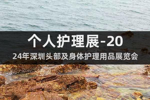 个人护理展-2024年深圳头部及身体护理用品展览会