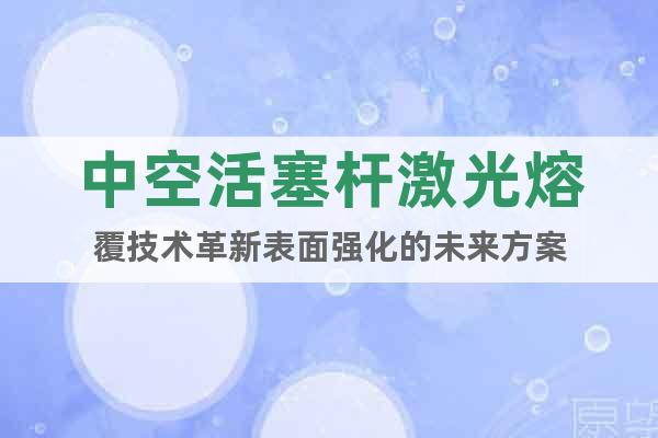 中空活塞杆激光熔覆技术革新表面强化的未来方案