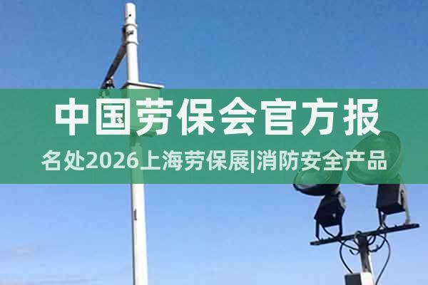中國(guó)勞保會(huì)官方報(bào)名處2026上海勞保展|消防安全產(chǎn)品展會(huì)