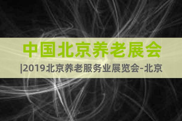 中國北京養(yǎng)老展會(huì)|2019北京養(yǎng)老服務(wù)業(yè)展覽會(huì)-北京老博會(huì)