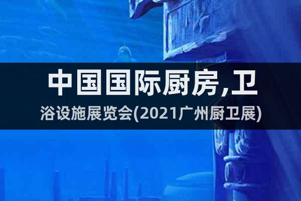 中国国际厨房,卫浴设施展览会(2021广州厨卫展)