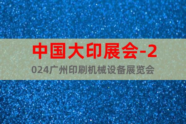 中国大印展会-2024广州印刷机械设备展览会