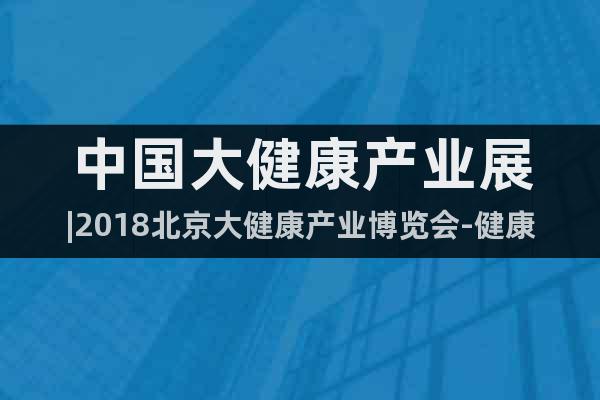 中国大健康产业展|2018北京大健康产业博览会-健康产品展
