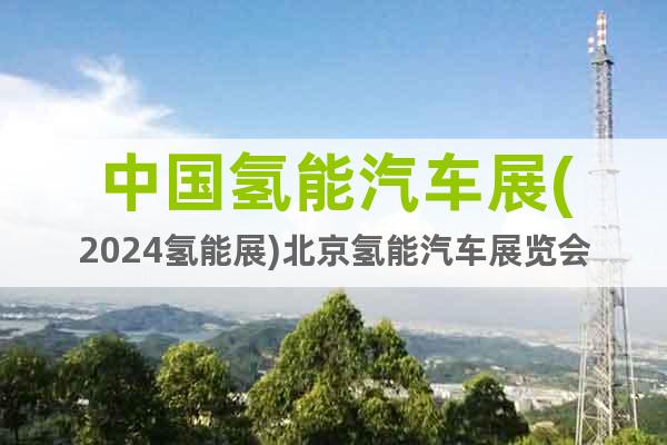 中国氢能汽车展(2024氢能展)北京氢能汽车展览会