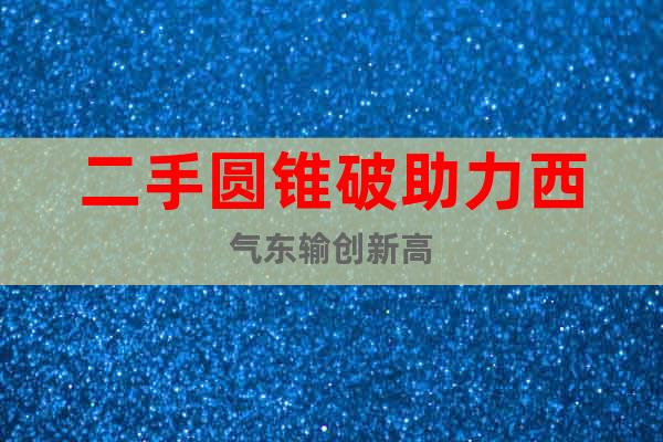 二手圓錐破助力西氣東輸創(chuàng)新高