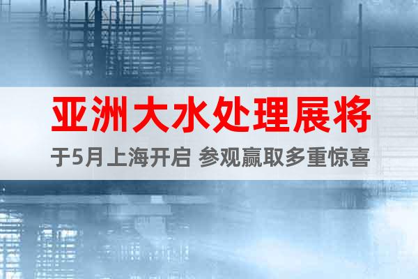 亞洲大水處理展將于5月上海開啟 參觀贏取多重驚喜